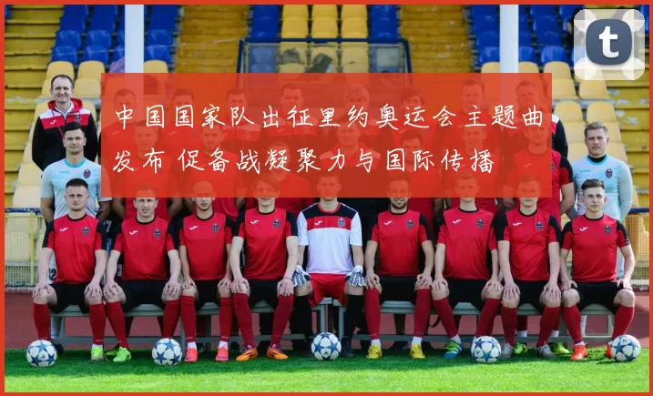 中国国家队出征里约奥运会主题曲发布 促备战凝聚力与国际传播