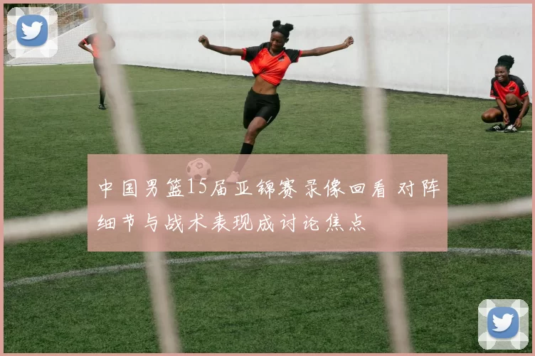 中国男篮15届亚锦赛录像回看 对阵细节与战术表现成讨论焦点