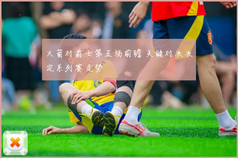 火箭对爵士第五场前瞻 关键对决决定系列赛走势