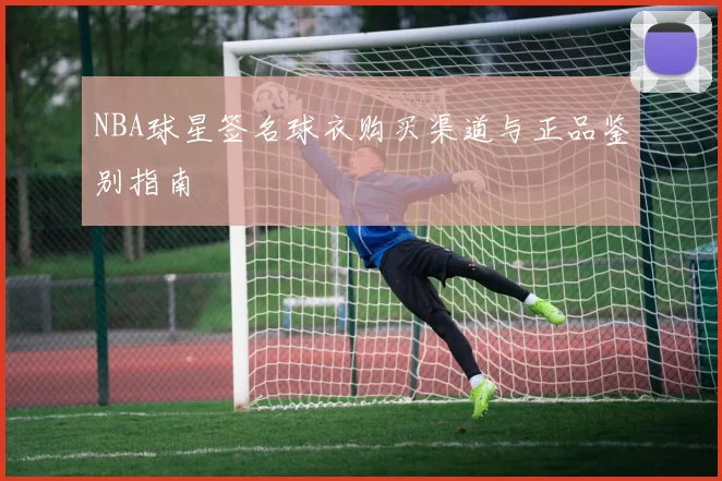 NBA球星签名球衣购买渠道与正品鉴别指南