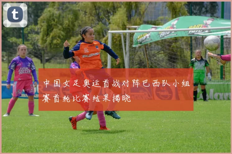 中国女足奥运首战对阵巴西队小组赛首轮比赛结果揭晓
