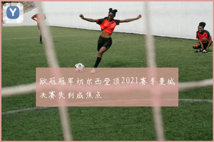 欧冠冠军切尔西登顶2021赛季曼城决赛失利成焦点