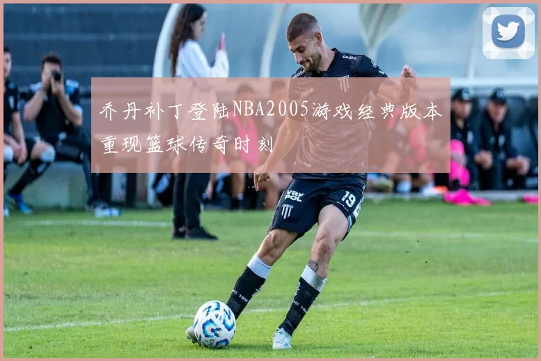 乔丹补丁登陆NBA2005游戏经典版本重现篮球传奇时刻