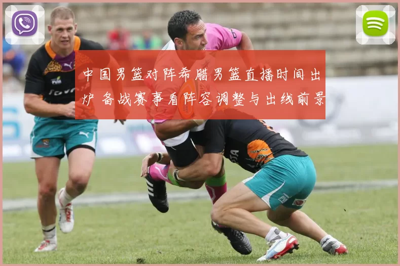 中国男篮对阵希腊男篮直播时间出炉 备战赛事看阵容调整与出线前景