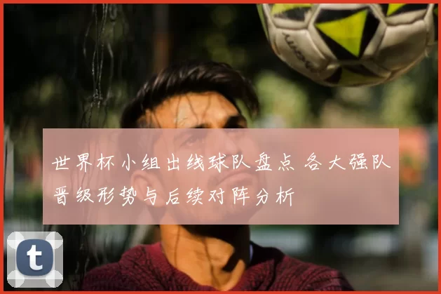 世界杯小组出线球队盘点 各大强队晋级形势与后续对阵分析