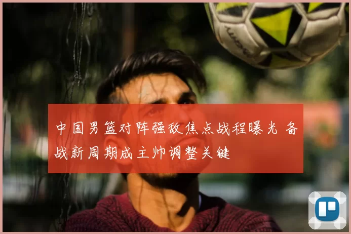 中国男篮对阵强敌焦点战程曝光 备战新周期成主帅调整关键