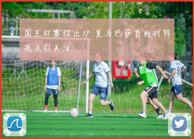 国王杯赛程出炉 皇马巴萨首轮对阵亮点引关注