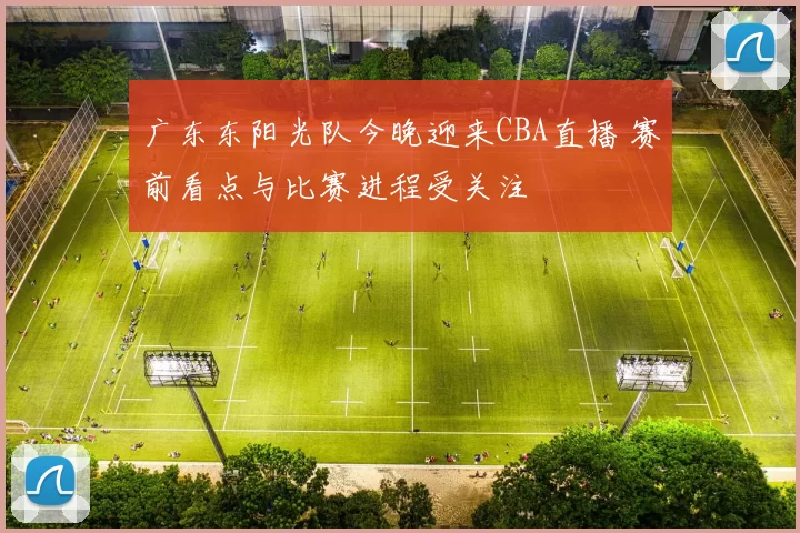 广东东阳光队今晚迎来CBA直播 赛前看点与比赛进程受关注