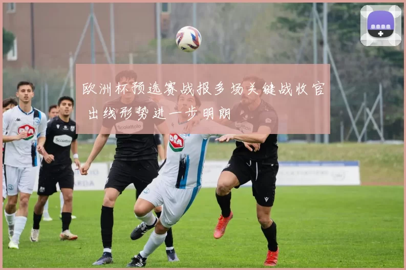 欧洲杯预选赛战报多场关键战收官 出线形势进一步明朗