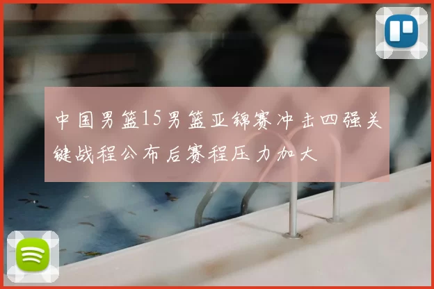 中国男篮15男篮亚锦赛冲击四强关键战程公布后赛程压力加大