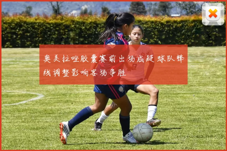 奥美拉唑胶囊赛前出场成疑 球队锋线调整影响客场争胜