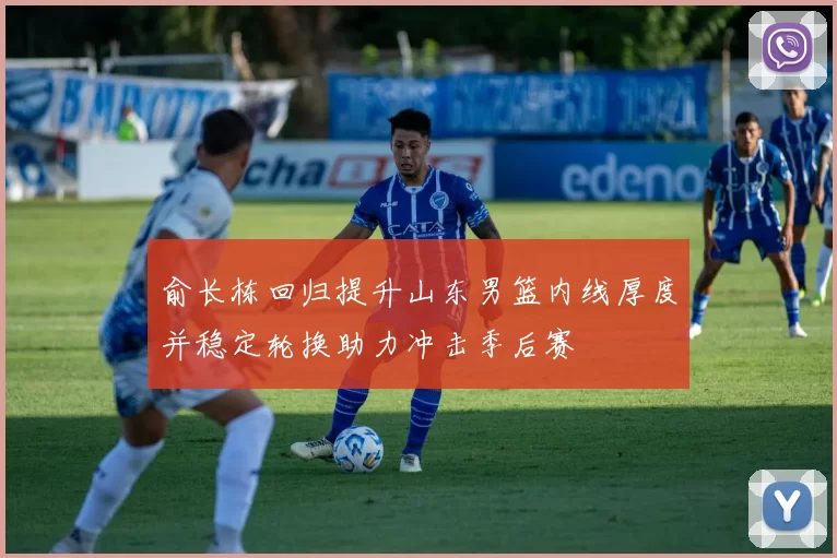 俞长栋回归提升山东男篮内线厚度并稳定轮换助力冲击季后赛