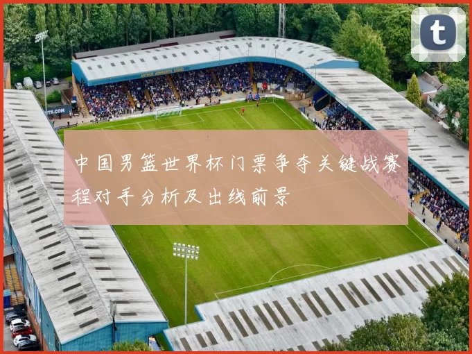 中国男篮世界杯门票争夺关键战赛程对手分析及出线前景