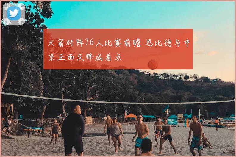 火箭对阵76人比赛前瞻 恩比德与申京正面交锋成看点