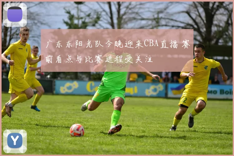 广东东阳光队今晚迎来CBA直播 赛前看点与比赛进程受关注
