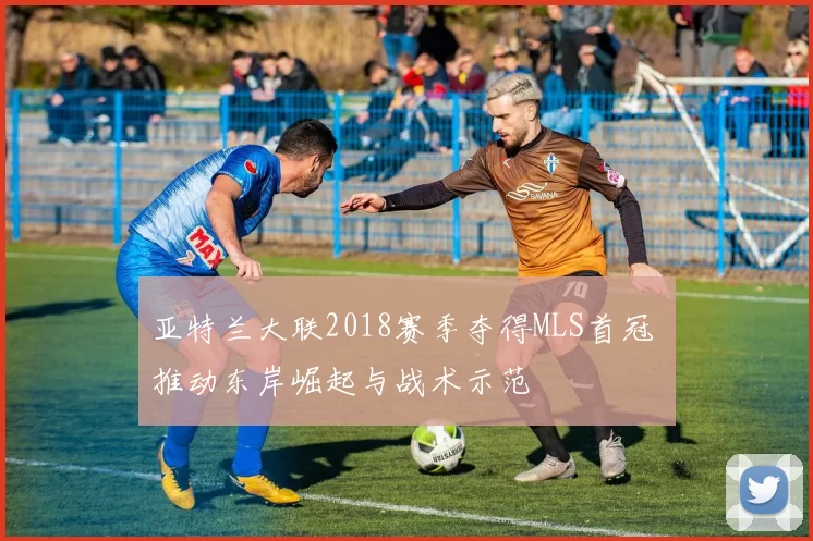 亚特兰大联2018赛季夺得MLS首冠 推动东岸崛起与战术示范