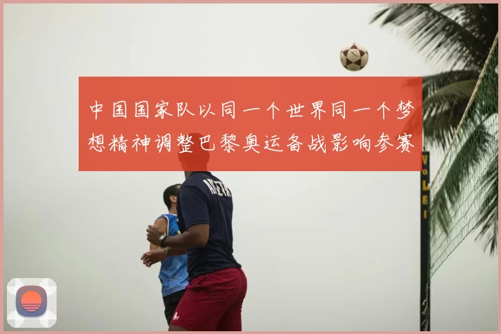 中国国家队以同一个世界同一个梦想精神调整巴黎奥运备战影响参赛阵容
