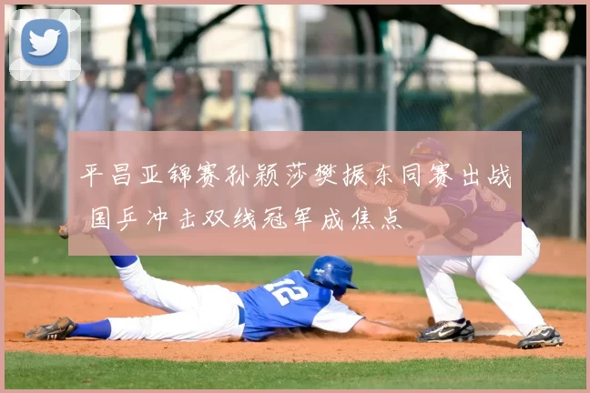 平昌亚锦赛孙颖莎樊振东同赛出战 国乒冲击双线冠军成焦点