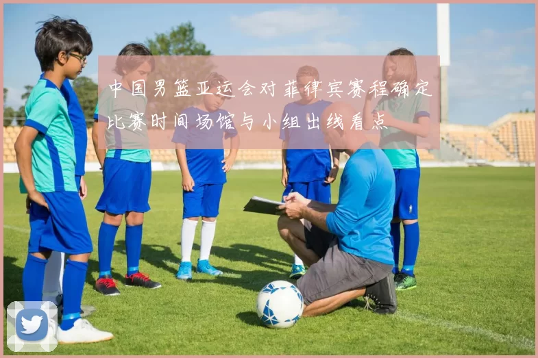 中国男篮亚运会对菲律宾赛程确定比赛时间场馆与小组出线看点