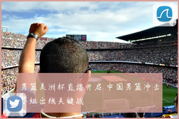 男篮美洲杯直播开启 中国男篮冲击小组出线关键战