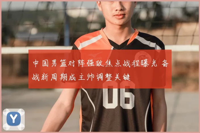中国男篮对阵强敌焦点战程曝光 备战新周期成主帅调整关键