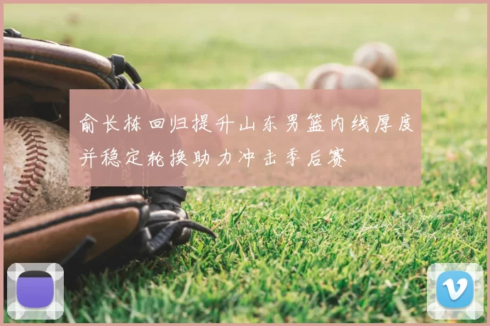 俞长栋回归提升山东男篮内线厚度并稳定轮换助力冲击季后赛