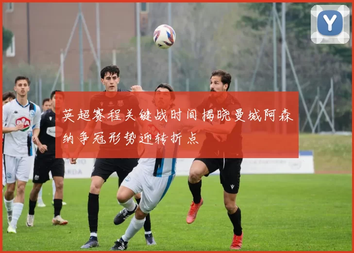 英超赛程关键战时间揭晓曼城阿森纳争冠形势迎转折点