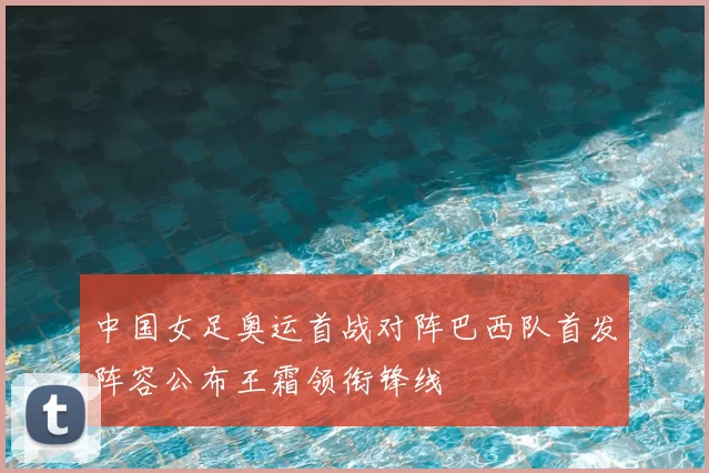 中国女足奥运首战对阵巴西队首发阵容公布王霜领衔锋线