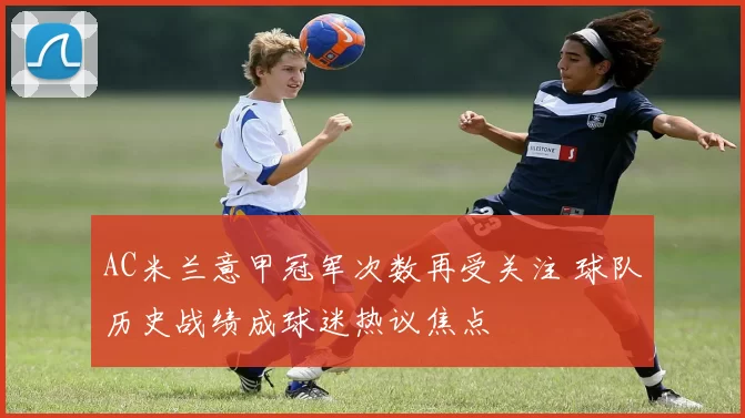 AC米兰意甲冠军次数再受关注 球队历史战绩成球迷热议焦点