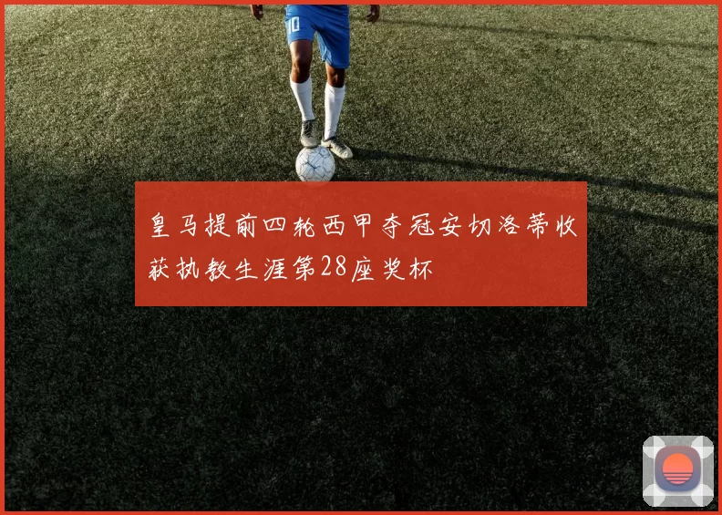皇马提前四轮西甲夺冠安切洛蒂收获执教生涯第28座奖杯