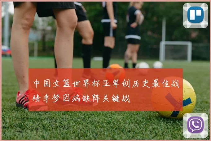 中国女篮世界杯亚军创历史最佳战绩李梦因病缺阵关键战