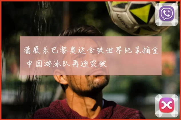 潘展乐巴黎奥运会破世界纪录摘金 中国游泳队再迎突破