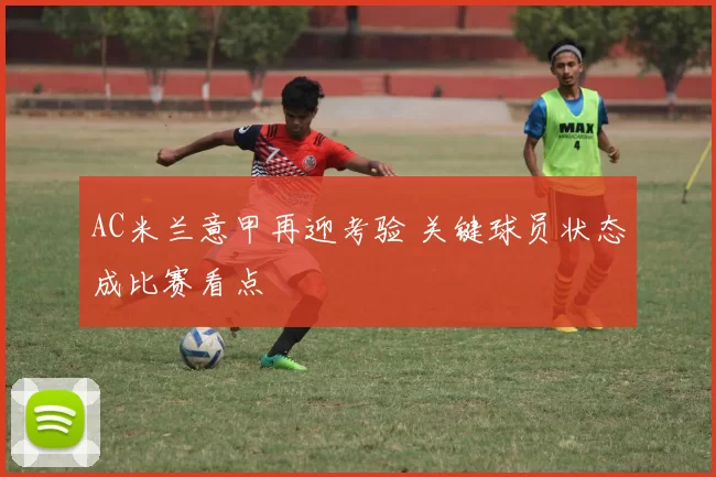 AC米兰意甲再迎考验 关键球员状态成比赛看点