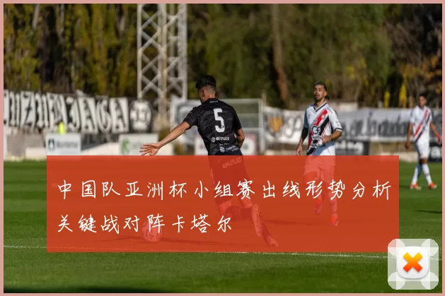 中国队亚洲杯小组赛出线形势分析关键战对阵卡塔尔