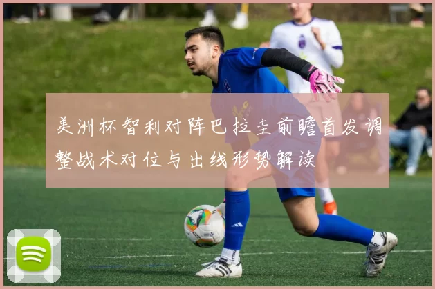美洲杯智利对阵巴拉圭前瞻首发调整战术对位与出线形势解读