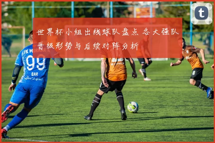 世界杯小组出线球队盘点 各大强队晋级形势与后续对阵分析