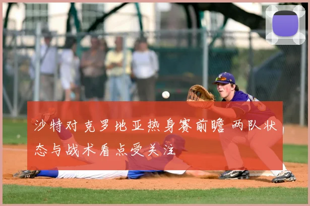 沙特对克罗地亚热身赛前瞻 两队状态与战术看点受关注