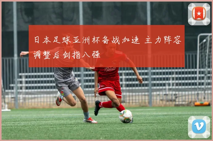 日本足球亚洲杯备战加速 主力阵容调整后剑指八强