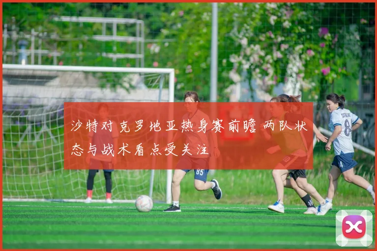 沙特对克罗地亚热身赛前瞻 两队状态与战术看点受关注